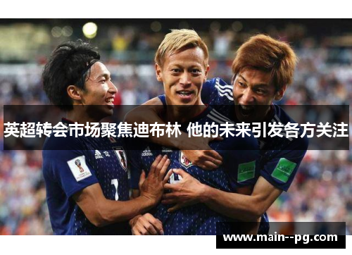 英超转会市场聚焦迪布林 他的未来引发各方关注