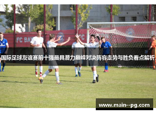 国际足球友谊赛前十强最具潜力巅峰对决阵容走势与胜负看点解析 国际足球友谊赛前十强最具潜力巅峰对决阵容走势与胜负看点解析