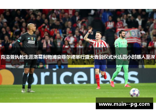 克洛普执教生涯落幕利物浦安菲尔德举行盛大告别仪式长达四小时感人至深