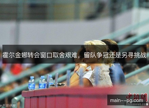 霍尔金娜转会窗口取舍艰难,留队争冠还是另寻挑战 霍尔金娜转会窗口取舍艰难,留队争冠还是另寻挑战